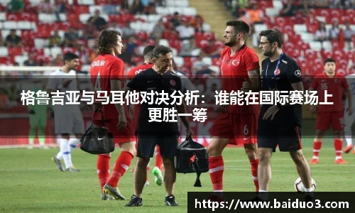 格鲁吉亚与马耳他对决分析：谁能在国际赛场上更胜一筹