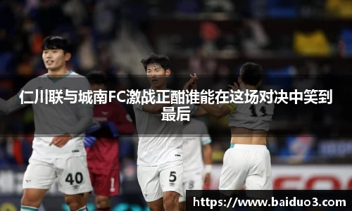 仁川联与城南FC激战正酣谁能在这场对决中笑到最后