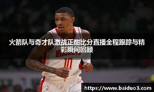 火箭队与奇才队激战正酣比分直播全程跟踪与精彩瞬间回顾